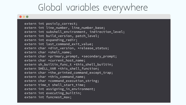 Global variables everywhere
extern int posixly_correct;
extern int line_number, line_number_base;
extern int subshell_environment, indirection_level;
extern int build_version, patch_level;
extern int expanding_redir;
extern int last_command_exit_value;
extern char *dist_version, *release_status;
extern char *shell_name;
extern char *primary_prompt, *secondary_prompt;
extern char *current_host_name;
extern sh_builtin_func_t *this_shell_builtin;
extern SHELL_VAR *this_shell_function;
extern char *the_printed_command_except_trap;
extern char *this_command_name;
extern char *command_execution_string;
extern time_t shell_start_time;
extern int assigning_in_environment;
extern int executing_builtin;
extern int funcnest_max;
