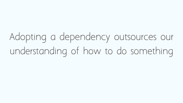 Adopting a dependency outsources our
understanding of how to do something
