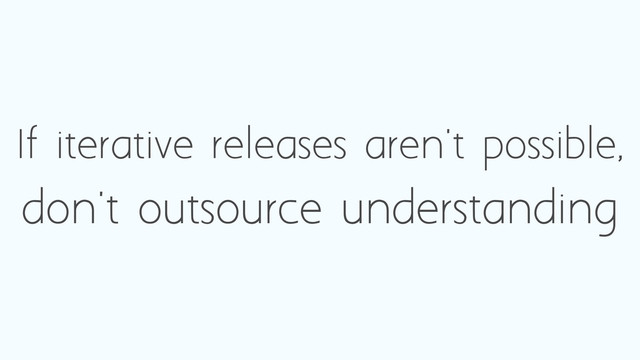 If iterative releases aren't possible,
don't outsource understanding
