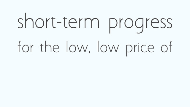 short-term progress
for the low, low price of
