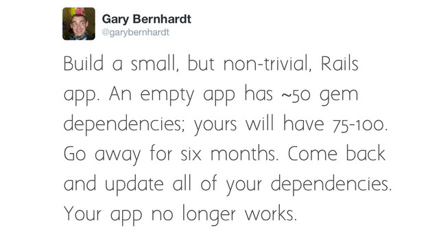 Build a small, but non-trivial, Rails
app. An empty app has ~50 gem
dependencies; yours will have 75-100.
Go away for six months. Come back
and update all of your dependencies.
Your app no longer works.
