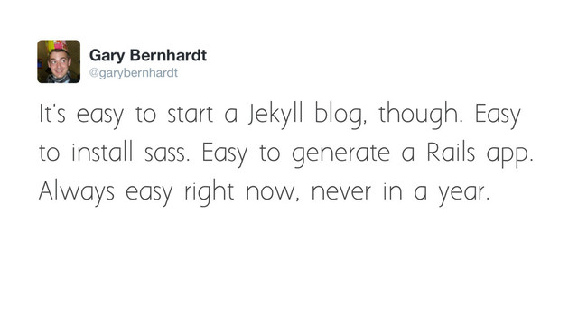 It's easy to start a Jekyll blog, though. Easy
to install sass. Easy to generate a Rails app.
Always easy right now, never in a year.
