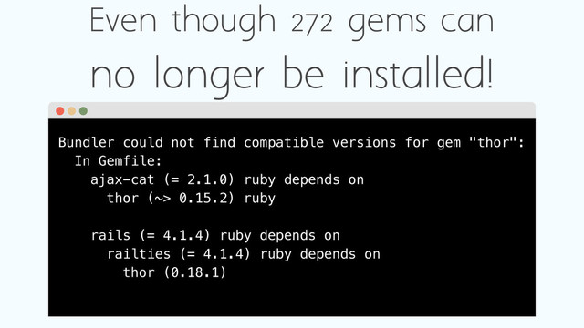 Bundler could not find compatible versions for gem "thor":
In Gemfile:
ajax-cat (= 2.1.0) ruby depends on
thor (~> 0.15.2) ruby
rails (= 4.1.4) ruby depends on
railties (= 4.1.4) ruby depends on
thor (0.18.1)
Even though 272 gems can
no longer be installed!

