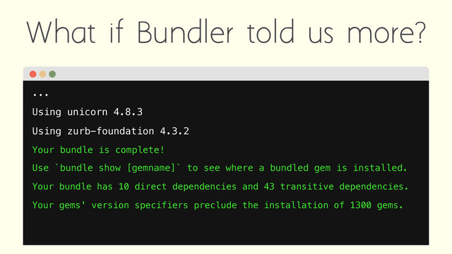 What if Bundler told us more?
...
Using unicorn 4.8.3
Using zurb-foundation 4.3.2
Your bundle is complete!
Use `bundle show [gemname]` to see where a bundled gem is installed.
Your bundle has 10 direct dependencies and 43 transitive dependencies.
Your gems' version specifiers preclude the installation of 1300 gems.
