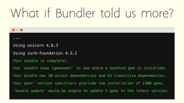 What if Bundler told us more?
...
Using unicorn 4.8.3
Using zurb-foundation 4.3.2
Your bundle is complete!
Use `bundle show [gemname]` to see where a bundled gem is installed.
Your bundle has 10 direct dependencies and 43 transitive dependencies.
Your gems' version specifiers preclude the installation of 1300 gems.
`bundle update` would be unable to update 5 gems to the latest version.
