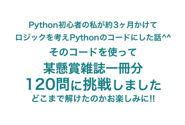 Python初心者の私が約3ヶ月かけて
ロジックを考えPythonのコードにした話^^
そのコードを使って
某懸賞雑誌一冊分
120問に挑戦しました
どこまで解けたのかお楽しみに!!
