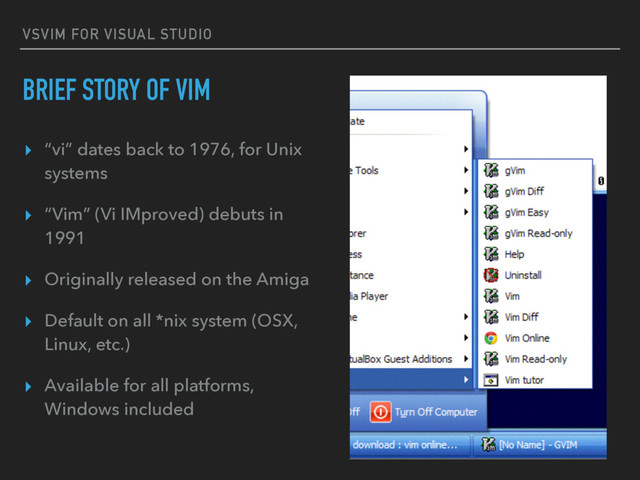 VSVIM FOR VISUAL STUDIO
BRIEF STORY OF VIM
▸ “vi” dates back to 1976, for Unix
systems
▸ “Vim” (Vi IMproved) debuts in
1991
▸ Originally released on the Amiga
▸ Default on all *nix system (OSX,
Linux, etc.)
▸ Available for all platforms,
Windows included
