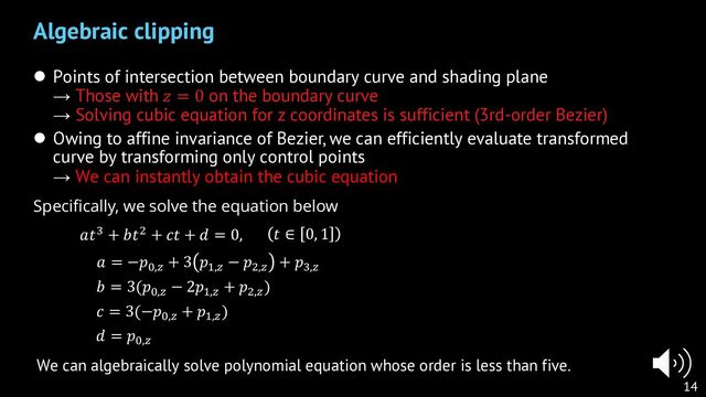 l Points of intersection between boundary curve and shading plane
→ Those with 𝑧 = 0 on the boundary curve
→ Solving cubic equation for z coordinates is sufficient (3rd-order Bezier)
l Owing to affine invariance of Bezier, we can efficiently evaluate transformed
curve by transforming only control points
→ We can instantly obtain the cubic equation
Algebraic clipping
14
𝑎 = −𝑝&,(
+ 3 𝑝),(
− 𝑝*,(
+ 𝑝+,(
𝑏 = 3(𝑝&,(
− 2𝑝),(
+ 𝑝*,(
)
𝑐 = 3(−𝑝&,(
+ 𝑝),(
)
𝑑 = 𝑝&,(
Specifically, we solve the equation below
𝑎𝑡+ + 𝑏𝑡* + 𝑐𝑡 + 𝑑 = 0,
We can algebraically solve polynomial equation whose order is less than five.
𝑡 ∈ 0, 1
