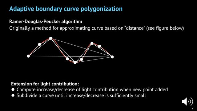 Ramer-Douglas-Peucker algorithm
Originally, a method for approximating curve based on “distance” (see figure below)
Adaptive boundary curve polygonization
7
Extension for light contribution:
l Compute increase/decrease of light contribution when new point added
l Subdivide a curve until increase/decrease is sufficiently small
