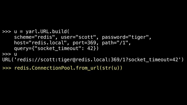 >>> u = yarl.URL.build(
scheme="redis", user="scott", password="tiger",
host="redis.local", port=369, path="/1",
query={"socket_timeout": 42})
>>> u
URL('redis://scott:tiger@redis.local:369/1?socket_timeout=42')
>>> redis.ConnectionPool.from_url(str(u))
