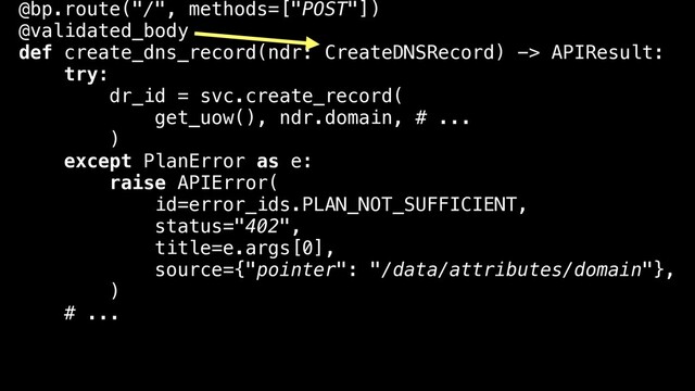 @bp.route("/", methods=["POST"])
@validated_body
def create_dns_record(ndr: CreateDNSRecord) -> APIResult:
try:
dr_id = svc.create_record(
get_uow(), ndr.domain, # ...
)
except PlanError as e:
raise APIError(
id=error_ids.PLAN_NOT_SUFFICIENT,
status="402",
title=e.args[0],
source={"pointer": "/data/attributes/domain"},
)
# ...
