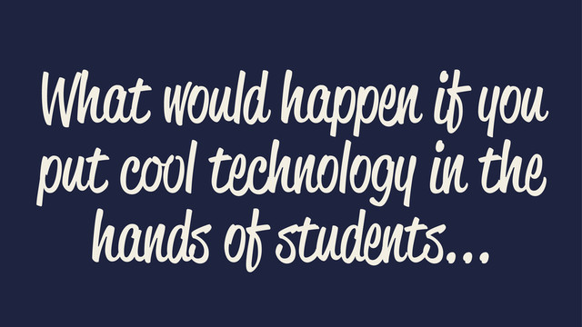 What would happen if you
put cool technology in the
hands of students...
