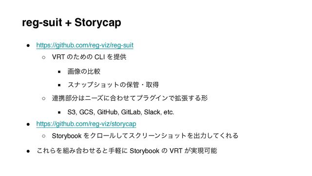 reg-suit + Storycap
● https://github.com/reg-viz/reg-suit
○ VRT ͷͨΊͷ CLI Λఏڙ
■ ը૾ͷൺֱ
■ εφοϓγϣοτͷอ؅ɾऔಘ
○ ࿈ܞ෦෼͸χʔζʹ߹ΘͤͯϓϥάΠϯͰ֦ு͢Δܗ
■ S3, GCS, GitHub, GitLab, Slack, etc.
● https://github.com/reg-viz/storycap
○ Storybook ΛΫϩʔϧͯ͠εΫϦʔϯγϣοτΛग़ྗͯ͘͠ΕΔ
● ͜ΕΒΛ૊Έ߹ΘͤΔͱखܰʹ Storybook ͷ VRT ͕࣮ݱՄೳ
