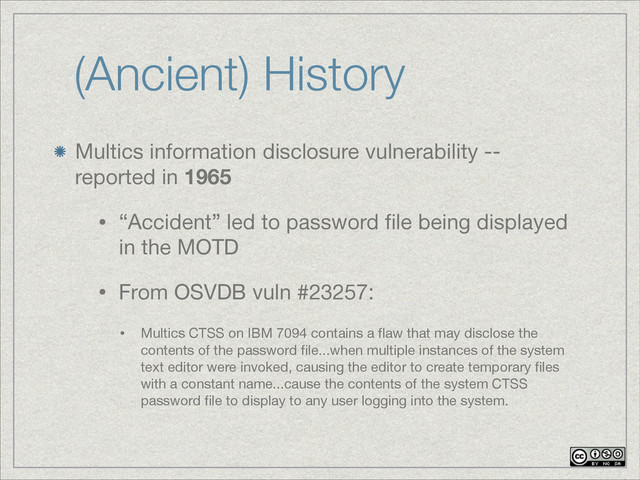 (Ancient) History
Multics information disclosure vulnerability --
reported in 1965
• “Accident” led to password ﬁle being displayed
in the MOTD 

• From OSVDB vuln #23257:

• Multics CTSS on IBM 7094 contains a ﬂaw that may disclose the
contents of the password ﬁle...when multiple instances of the system
text editor were invoked, causing the editor to create temporary ﬁles
with a constant name...cause the contents of the system CTSS
password ﬁle to display to any user logging into the system.

