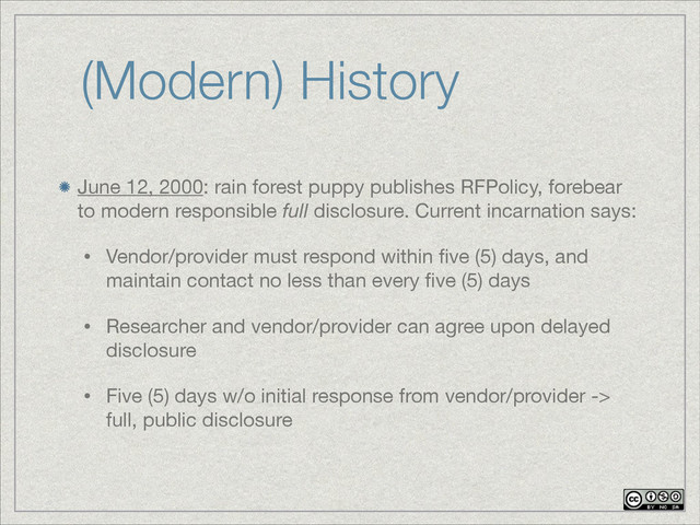 (Modern) History
June 12, 2000: rain forest puppy publishes RFPolicy, forebear
to modern responsible full disclosure. Current incarnation says:

• Vendor/provider must respond within ﬁve (5) days, and
maintain contact no less than every ﬁve (5) days

• Researcher and vendor/provider can agree upon delayed
disclosure

• Five (5) days w/o initial response from vendor/provider ->
full, public disclosure
