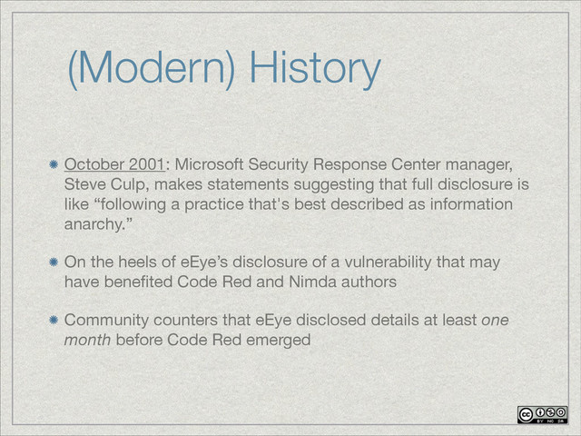 (Modern) History
October 2001: Microsoft Security Response Center manager,
Steve Culp, makes statements suggesting that full disclosure is
like “following a practice that's best described as information
anarchy.”

On the heels of eEye’s disclosure of a vulnerability that may
have beneﬁted Code Red and Nimda authors

Community counters that eEye disclosed details at least one
month before Code Red emerged
