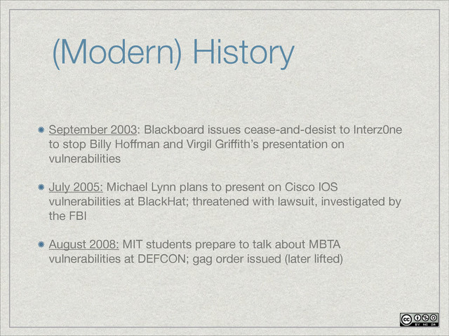 (Modern) History
September 2003: Blackboard issues cease-and-desist to Interz0ne
to stop Billy Hoﬀman and Virgil Griﬃth’s presentation on
vulnerabilities

July 2005: Michael Lynn plans to present on Cisco IOS
vulnerabilities at BlackHat; threatened with lawsuit, investigated by
the FBI

August 2008: MIT students prepare to talk about MBTA
vulnerabilities at DEFCON; gag order issued (later lifted)
