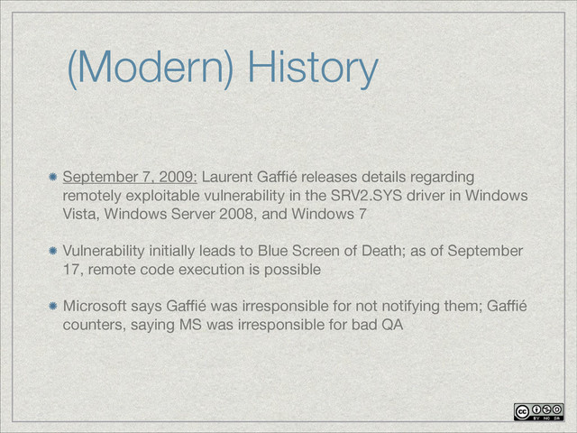 (Modern) History
September 7, 2009: Laurent Gaﬃé releases details regarding
remotely exploitable vulnerability in the SRV2.SYS driver in Windows
Vista, Windows Server 2008, and Windows 7

Vulnerability initially leads to Blue Screen of Death; as of September
17, remote code execution is possible

Microsoft says Gaﬃé was irresponsible for not notifying them; Gaﬃé
counters, saying MS was irresponsible for bad QA
