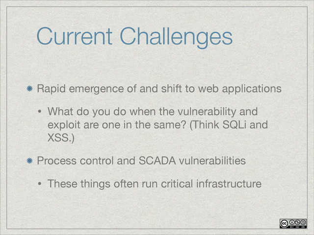 Current Challenges
Rapid emergence of and shift to web applications

• What do you do when the vulnerability and
exploit are one in the same? (Think SQLi and
XSS.)

Process control and SCADA vulnerabilities

• These things often run critical infrastructure
