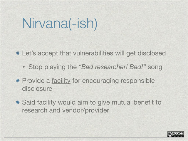 Nirvana(-ish)
Let’s accept that vulnerabilities will get disclosed

• Stop playing the “Bad researcher! Bad!” song

Provide a facility for encouraging responsible
disclosure

Said facility would aim to give mutual beneﬁt to
research and vendor/provider

