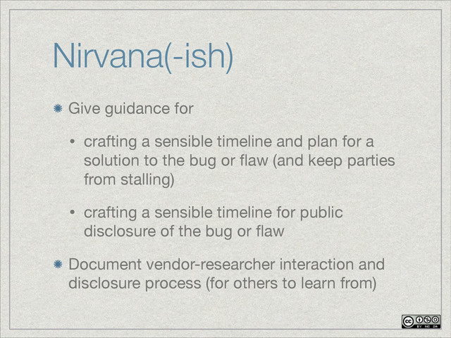 Nirvana(-ish)
Give guidance for

• crafting a sensible timeline and plan for a
solution to the bug or ﬂaw (and keep parties
from stalling)

• crafting a sensible timeline for public
disclosure of the bug or ﬂaw

Document vendor-researcher interaction and
disclosure process (for others to learn from)

