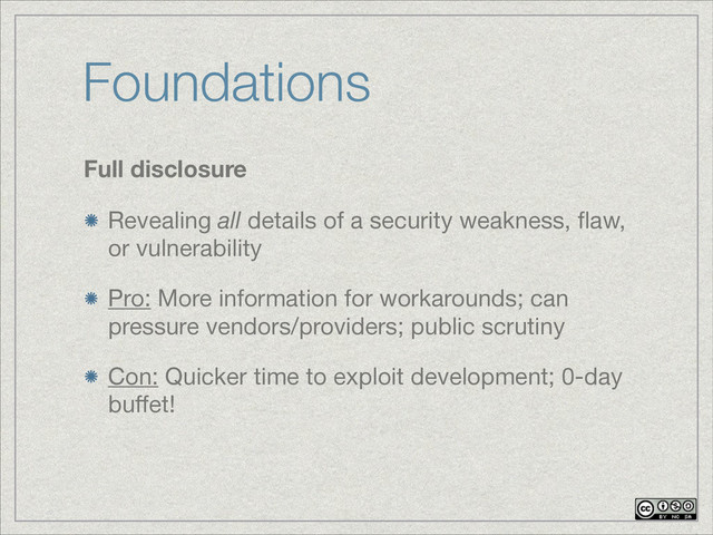 Foundations
Full disclosure
Revealing all details of a security weakness, ﬂaw,
or vulnerability
Pro: More information for workarounds; can
pressure vendors/providers; public scrutiny

Con: Quicker time to exploit development; 0-day
buﬀet!
