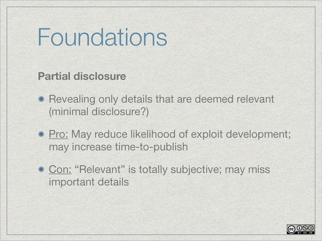 Foundations
Partial disclosure
Revealing only details that are deemed relevant
(minimal disclosure?)
Pro: May reduce likelihood of exploit development;
may increase time-to-publish

Con: “Relevant” is totally subjective; may miss
important details

