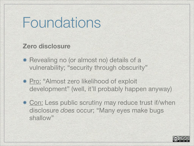 Foundations
Zero disclosure
Revealing no (or almost no) details of a
vulnerability; “security through obscurity”
Pro: “Almost zero likelihood of exploit
development” (well, it’ll probably happen anyway)

Con: Less public scrutiny may reduce trust if/when
disclosure does occur; “Many eyes make bugs
shallow”
