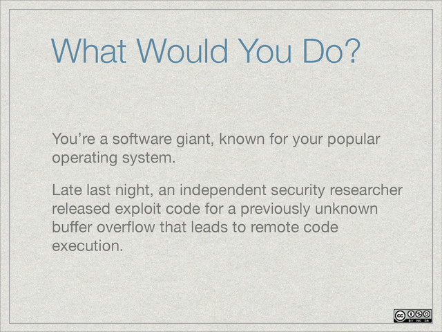 You’re a software giant, known for your popular
operating system.

Late last night, an independent security researcher
released exploit code for a previously unknown
buﬀer overﬂow that leads to remote code
execution.
What Would You Do?
