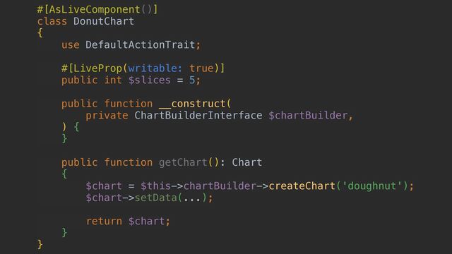 #[AsLiveComponent()]


class DonutChart


{


use DefaultActionTrait;


#[LiveProp(writable: true)]


public int $slices = 5;


public function __construct(


private ChartBuilderInterface $chartBuilder,


) {


}


public function getChart(): Chart


{


$chart = $this->chartBuilder->createChart('doughnut');


$chart->setData(...);


return $chart;


}


}
