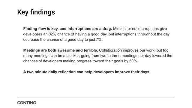 Key ﬁndings
Finding flow is key, and interruptions are a drag. Minimal or no interruptions give
developers an 82% chance of having a good day, but interruptions throughout the day
decrease the chance of a good day to just 7%.
Meetings are both awesome and terrible. Collaboration improves our work, but too
many meetings can be a blocker; going from two to three meetings per day lowered the
chances of developers making progress toward their goals by 60%.
A two minute daily reflection can help developers improve their days
