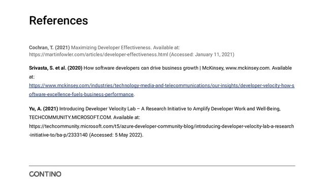 References
Cochran, T. (2021) Maximizing Developer Effectiveness. Available at:
https://martinfowler.com/articles/developer-effectiveness.html (Accessed: January 11, 2021)
Srivasta, S. et al. (2020) How software developers can drive business growth | McKinsey, www.mckinsey.com. Available
at:
https://www.mckinsey.com/industries/technology-media-and-telecommunications/our-insights/developer-velocity-how-s
oftware-excellence-fuels-business-performance.
Yu, A. (2021) Introducing Developer Velocity Lab – A Research Initiative to Amplify Developer Work and Well-Being,
TECHCOMMUNITY.MICROSOFT.COM. Available at:
https://techcommunity.microsoft.com/t5/azure-developer-community-blog/introducing-developer-velocity-lab-a-research
-initiative-to/ba-p/2333140 (Accessed: 5 May 2022).
