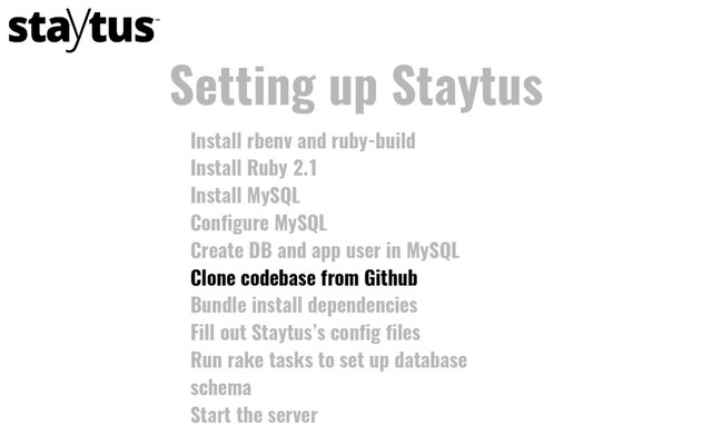 Install rbenv and ruby-build
Install Ruby 2.1
Install MySQL
Configure MySQL
Create DB and app user in MySQL
Clone codebase from Github
Bundle install dependencies
Fill out Staytus’s config files
Run rake tasks to set up database
schema
Start the server
Setting up Staytus
