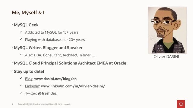 Copyright © 2022, Oracle and/or its affiliates. All rights reserved.
2
Me, Myself & I

MySQL Geek
 Addicted to MySQL for 15+ years
 Playing with databases for 20+ years

MySQL Writer, Blogger and Speaker
 Also: DBA, Consultant, Architect, Trainer, ...

MySQL Cloud Principal Solutions Architect EMEA at Oracle

Stay up to date!
 Blog: www.dasini.net/blog/en
 Linkedin: www.linkedin.com/in/olivier-dasini/
 Twitter: @freshdaz
Olivier DASINI
