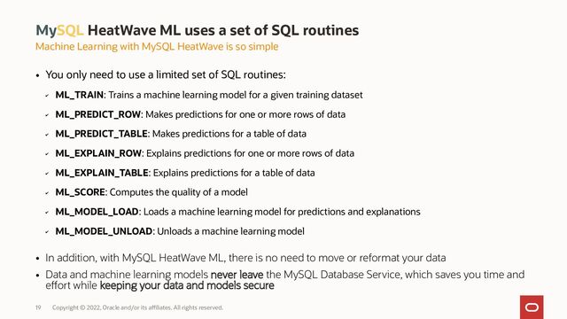 19 Copyright © 2022, Oracle and/or its affiliates. All rights reserved.
●
You only need to use a limited set of SQL routines:
✔
ML_TRAIN: Trains a machine learning model for a given training dataset
✔
ML_PREDICT_ROW: Makes predictions for one or more rows of data
✔
ML_PREDICT_TABLE: Makes predictions for a table of data
✔
ML_EXPLAIN_ROW: Explains predictions for one or more rows of data
✔
ML_EXPLAIN_TABLE: Explains predictions for a table of data
✔
ML_SCORE: Computes the quality of a model
✔
ML_MODEL_LOAD: Loads a machine learning model for predictions and explanations
✔
ML_MODEL_UNLOAD: Unloads a machine learning model
●
In addition, with MySQL HeatWave ML, there is no need to move or reformat your data
●
Data and machine learning models never leave the MySQL Database Service, which saves you time and
effort while keeping your data and models secure
MySQL HeatWave ML uses a set of SQL routines
Machine Learning with MySQL HeatWave is so simple
