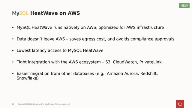 • MySQL HeatWave runs natively on AWS, optimized for AWS infrastructure
• Data doesn’t leave AWS – saves egress cost, and avoids compliance approvals
• Lowest latency access to MySQL HeatWave
• Tight integration with the AWS ecosystem – S3, CloudWatch, PrivateLink
• Easier migration from other databases (e.g., Amazon Aurora, Redshift,
Snowflake)
MySQL HeatWave on AWS
NEW
Copyright © 2022, Oracle and/or its affiliates. All rights reserved.
24
