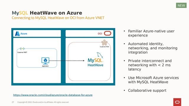 MySQL HeatWave on Azure
Connecting to MySQL HeatWave on OCI from Azure VNET
• Familiar Azure-native user
experience
• Automated identity,
networking, and monitoring
integration
• Private interconnect and
networking with < 2 ms
latency
• Use Microsoft Azure services
with MySQL HeatWave
• Collaborative support
https://www.oracle.com/cloud/azure/oracle-database-for-azure
NEW
Copyright © 2022, Oracle and/or its affiliates. All rights reserved.
27
