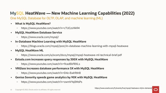 Copyright © 2022, Oracle and/or its affiliates. All rights reserved.
41
MySQL HeatWave — New Machine Learning Capabilities (2022)
●
What is MySQL HeatWave?
– https://www.youtube.com/watch?v=cTUCzsYAi94
●
MySQL HeatWave Database Service
– https://www.oracle.com/mysql/
●
In-Database Machine Learning with MySQL HeatWave
– https://blogs.oracle.com/mysql/post/in-database-machine-learning-with-mysql-heatwave
●
MySQL HeatWave ML
– https://www.oracle.com/a/ocom/docs/mysql/mysql-heatwave-ml-technical-brief.pdf
●
Estuda.com increases query responses by 300X with MySQL HeatWave
– https://www.youtube.com/watch?v=9cedEkFEKLs
●
VRGlass increases database performance 5X with MySQL HeatWave
– https://www.youtube.com/watch?v=D4z-Ewk9bh8
●
Genius Sonority speeds game analytics by 90X with MySQL HeatWave
– https://www.youtube.com/watch?v=zwmVYq0MsPs
One MySQL Database for OLTP, OLAP, and machine learning (ML)
https://www.oracle.com/fr/events/live/mysql-heatwave-ml/on-demand/
