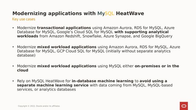 • Modernize transactional applications using Amazon Aurora, RDS for MySQL, Azure
Database for MySQL, Google’s Cloud SQL for MySQL with supporting analytical
workloads from Amazon Redshift, Snowflake, Azure Synapse, and Google BigQuery
• Modernize mixed workload applications using Amazon Aurora, RDS for MySQL, Azure
Database for MySQL, GCP Cloud SQL for MySQL (initially without separate analytics
database)
• Modernize mixed workload applications using MySQL either on-premises or in the
cloud
• Rely on MySQL HeatWave for in-database machine learning to avoid using a
separate machine learning service with data coming from MySQL, MySQL-based
services, or analytics databases
Modernizing applications with MySQL HeatWave
Copyright © 2022, Oracle and/or its affiliates
Key use cases
