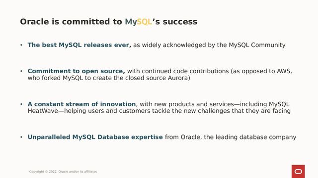 • The best MySQL releases ever, as widely acknowledged by the MySQL Community
• Commitment to open source, with continued code contributions (as opposed to AWS,
who forked MySQL to create the closed source Aurora)
• A constant stream of innovation, with new products and services—including MySQL
HeatWave—helping users and customers tackle the new challenges that they are facing
• Unparalleled MySQL Database expertise from Oracle, the leading database company
Oracle is committed to MySQL’s success
Copyright © 2022, Oracle and/or its affiliates
