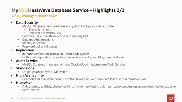 MySQL HeatWave Database Service – Highlights 2/2
Copyright © 2022, Oracle and/or its affiliates. All rights reserved.
8
A fully managed cloud service
●
Data Security
– MySQL Database Service utilizes encryption to keep your data private
●
Encryption at rest
●
Encryption in transit (TLS)
– Enforces use of private networks and security lists
– Data masking functions
– Identity federation
– Password policy validation
●
Replication
– Inbound Replication: from a source to a DB system
– Outbound Replication: asynchronous replication of your DB system database
●
Audit Service
– MySQL Database integrates with the Oracle Cloud Infrastructure Audit Service
●
Standalone
– Single-instance MySQL DB System
●
High Availablility
– Guarantees if one instance fails, another takes over, with zero data loss and minimal downtime
●
HeatWave
– A distributed, scalable, shared-nothing, in-memory, hybrid columnar, query processing engine designed for extreme
performance
