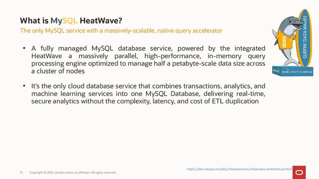 ●
A fully managed MySQL database service, powered by the integrated
HeatWave a massively parallel, high-performance, in-memory query
processing engine optimized to manage half a petabyte-scale data size across
a cluster of nodes
●
It’s the only cloud database service that combines transactions, analytics, and
machine learning services into one MySQL Database, delivering real-time,
secure analytics without the complexity, latency, and cost of ETL duplication
What is MySQL HeatWave?
The only MySQL service with a massively-scalable, native query accelerator
https://dev.mysql.com/doc/heatwave/en/heatwave-architecture.html
Copyright © 2022, Oracle and/or its affiliates. All rights reserved.
11
