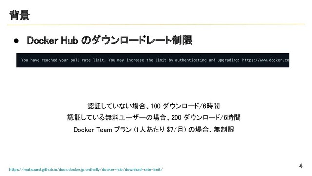 背景 
● Docker Hub のダウンロードレート制限 
 
4 
https://matsuand.github.io/docs.docker.jp.onthefly/docker-hub/download-rate-limit/
 
認証していない場合、100 ダウンロード/6時間
 
認証している無料ユーザーの場合、200 ダウンロード/6時間
 
Docker Team プラン (1人あたり $7/月) の場合、無制限
 
