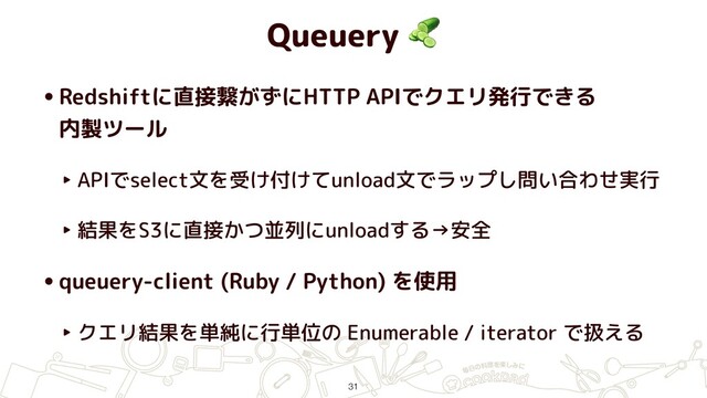 Queuery 
•Redshiftに直接繋がずにHTTP APIでクエリ発行できる 
内製ツール
‣ APIでselect文を受け付けてunload文でラップし問い合わせ実行
‣ 結果をS3に直接かつ並列にunloadする→安全
•queuery-client (Ruby / Python) を使用
‣ クエリ結果を単純に行単位の Enumerable / iterator で扱える
31
