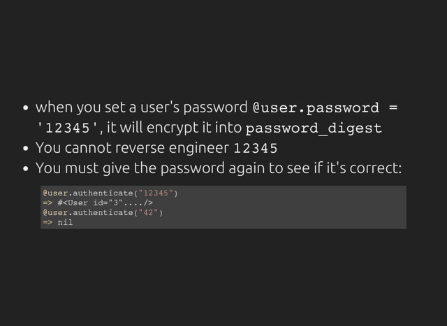 when you set a user's password @
u
s
e
r
.
p
a
s
s
w
o
r
d =
'
1
2
3
4
5
'
, it will encrypt it into p
a
s
s
w
o
r
d
_
d
i
g
e
s
t
You cannot reverse engineer 1
2
3
4
5
You must give the password again to see if it's correct:
@
u
s
e
r
.
a
u
t
h
e
n
t
i
c
a
t
e
(
"
1
2
3
4
5
"
)
=
> #
<
U
s
e
r i
d
=
"
3
"
.
.
.
.
/
>
@
u
s
e
r
.
a
u
t
h
e
n
t
i
c
a
t
e
(
"
4
2
"
)
=
> n
i
l
