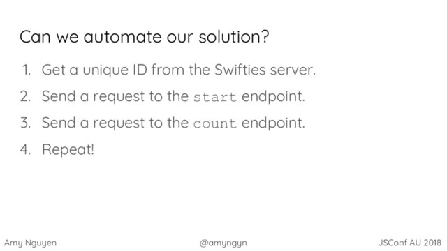 Amy Nguyen @amyngyn JSConf AU 2018
Can we automate our solution?
1. Get a unique ID from the Swifties server.
2. Send a request to the start endpoint.
3. Send a request to the count endpoint.
4. Repeat!
