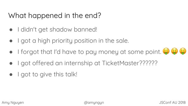 Amy Nguyen @amyngyn JSConf AU 2018
What happened in the end?
● I didn't get shadow banned!
● I got a high priority position in the sale.
● I forgot that I'd have to pay money at some point.
● I got offered an internship at TicketMaster??????
● I got to give this talk!
