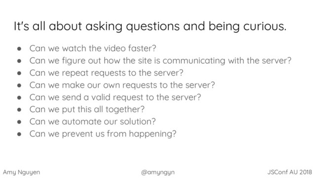 Amy Nguyen @amyngyn JSConf AU 2018
It's all about asking questions and being curious.
● Can we watch the video faster?
● Can we figure out how the site is communicating with the server?
● Can we repeat requests to the server?
● Can we make our own requests to the server?
● Can we send a valid request to the server?
● Can we put this all together?
● Can we automate our solution?
● Can we prevent us from happening?
