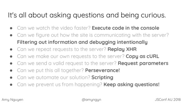 Amy Nguyen @amyngyn JSConf AU 2018
It's all about asking questions and being curious.
● Can we watch the video faster? Execute code in the console
● Can we figure out how the site is communicating with the server?
Filtering out information and debugging intentionally
● Can we repeat requests to the server? Replay XHR
● Can we make our own requests to the server? Copy as cURL
● Can we send a valid request to the server? Request parameters
● Can we put this all together? Perseverance!
● Can we automate our solution? Scripting
● Can we prevent us from happening? Keep asking questions!
