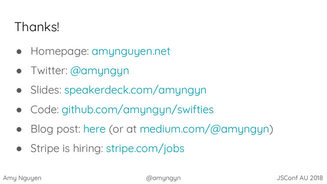 Amy Nguyen @amyngyn JSConf AU 2018
Thanks!
● Homepage: amynguyen.net
● Twitter: @amyngyn
● Slides: speakerdeck.com/amyngyn
● Code: github.com/amyngyn/swifties
● Blog post: here (or at medium.com/@amyngyn)
● Stripe is hiring: stripe.com/jobs
